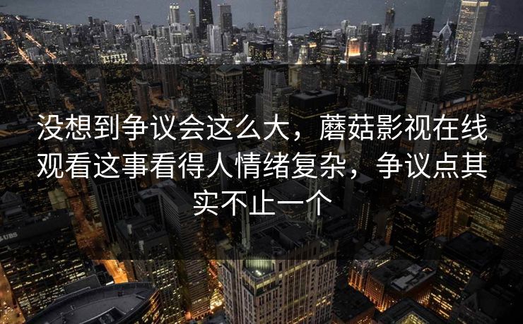 没想到争议会这么大，蘑菇影视在线观看这事看得人情绪复杂，争议点其实不止一个