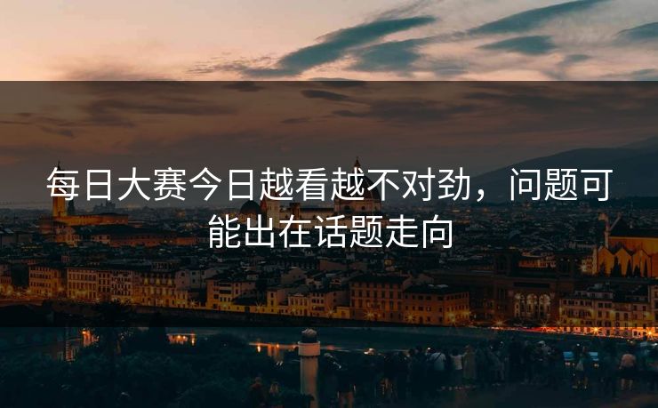 每日大赛今日越看越不对劲,问题可能出在话题走向 每日大赛今日越看越不对劲,问题可能出在话题走向