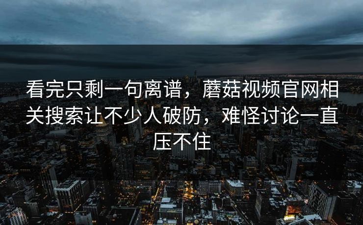 看完只剩一句离谱,蘑菇视频官网相关搜索让不少人破防,难怪讨论一直压不住 看完只剩一句离谱,蘑菇视频官网相关搜索让不少人破防,难怪讨论一直压不住