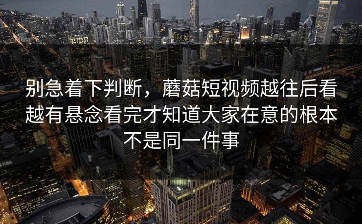 别急着下判断，蘑菇短视频越往后看越有悬念看完才知道大家在意的根本不是同一件事