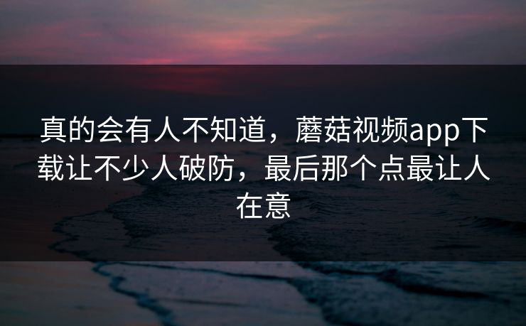 真的会有人不知道，蘑菇视频app下载让不少人破防，最后那个点最让人在意