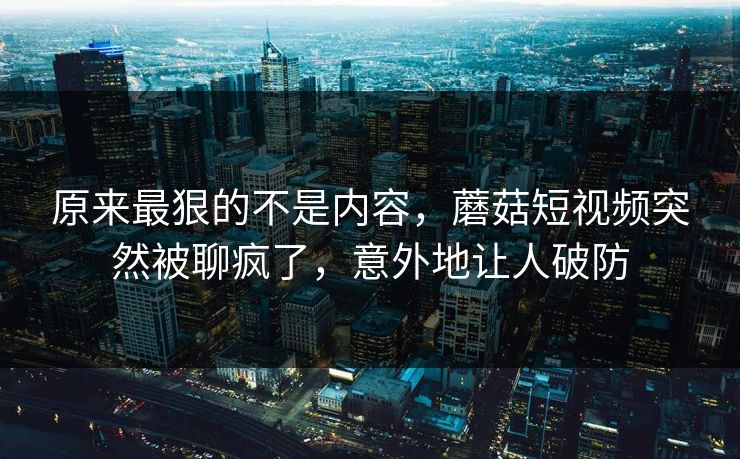原来最狠的不是内容，蘑菇短视频突然被聊疯了，意外地让人破防