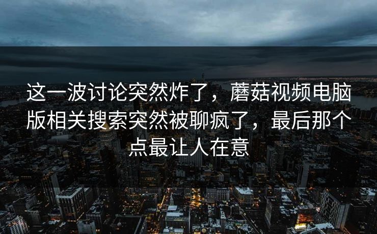 这一波讨论突然炸了，蘑菇视频电脑版相关搜索突然被聊疯了，最后那个点最让人在意