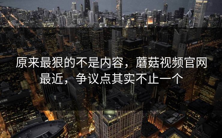 原来最狠的不是内容，蘑菇视频官网最近，争议点其实不止一个