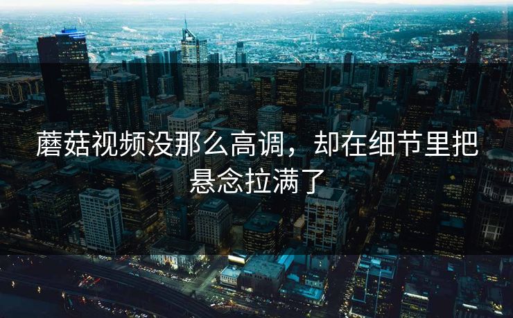 蘑菇视频没那么高调,却在细节里把悬念拉满了 蘑菇视频没那么高调,却在细节里把悬念拉满了