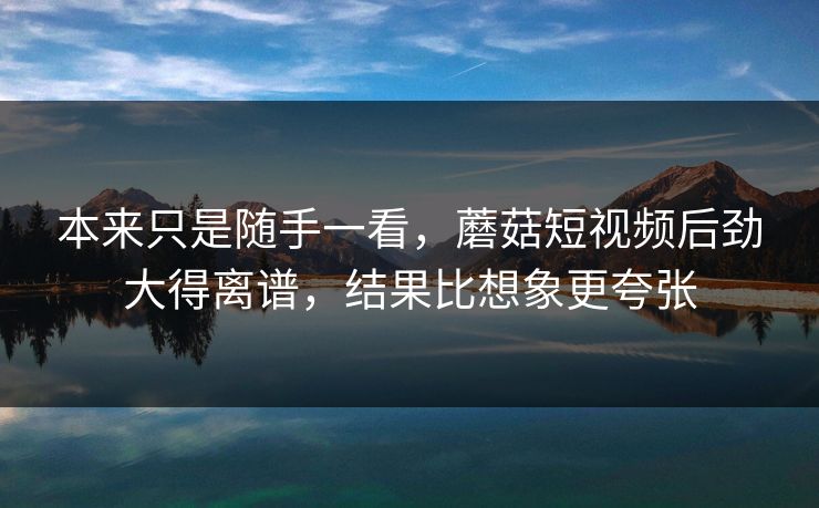 本来只是随手一看，蘑菇短视频后劲大得离谱，结果比想象更夸张