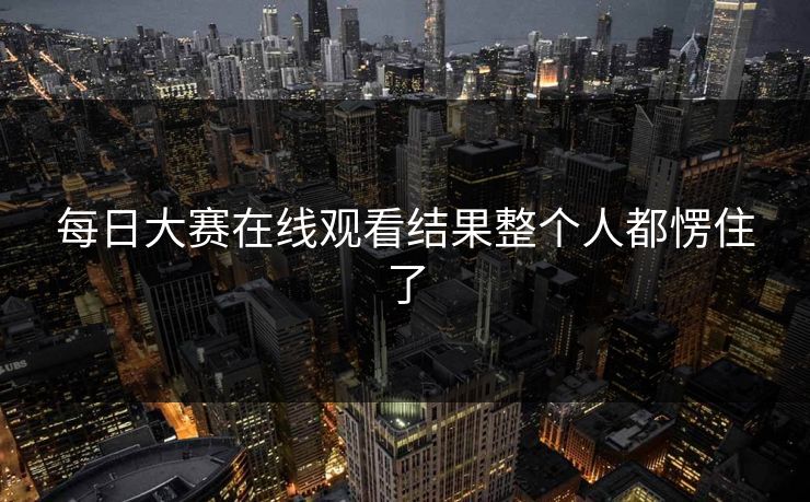 每日大赛在线观看结果整个人都愣住了 每日大赛在线观看结果整个人都愣住了