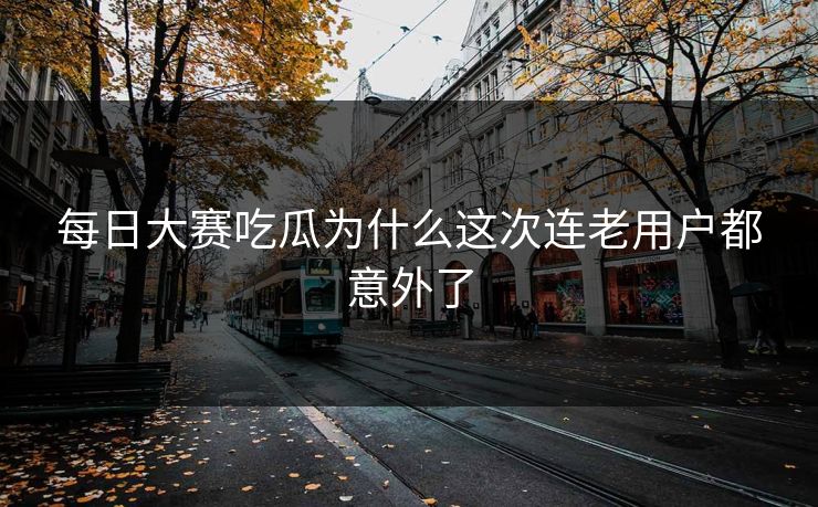 每日大赛吃瓜为什么这次连老用户都意外了