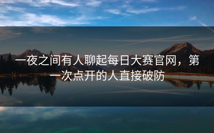 一夜之间有人聊起每日大赛官网，第一次点开的人直接破防
