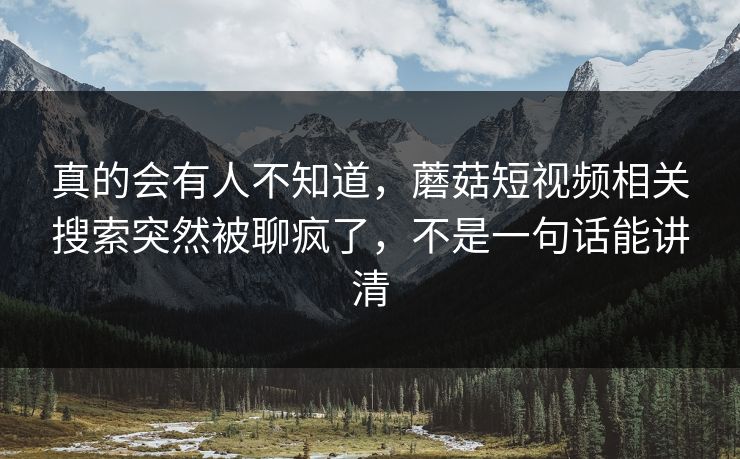 真的会有人不知道，蘑菇短视频相关搜索突然被聊疯了，不是一句话能讲清