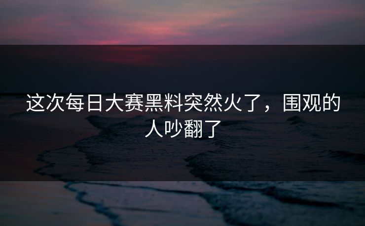 这次每日大赛黑料突然火了，围观的人吵翻了