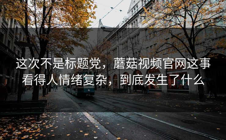 这次不是标题党，蘑菇视频官网这事看得人情绪复杂，到底发生了什么