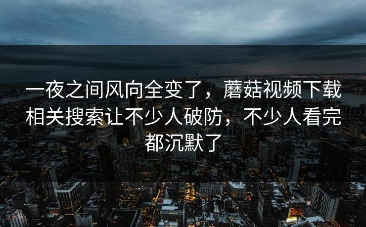 一夜之间风向全变了，蘑菇视频下载相关搜索让不少人破防，不少人看完都沉默了