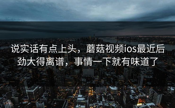 说实话有点上头，蘑菇视频ios最近后劲大得离谱，事情一下就有味道了