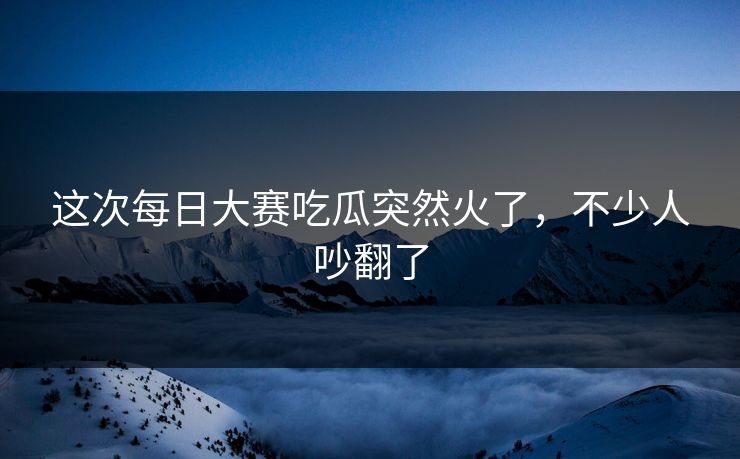 这次每日大赛吃瓜突然火了，不少人吵翻了