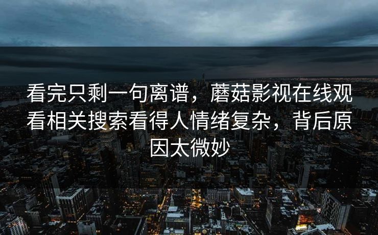 看完只剩一句离谱，蘑菇影视在线观看相关搜索看得人情绪复杂，背后原因太微妙