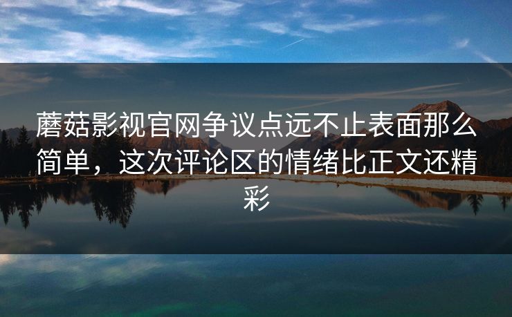 蘑菇影视官网争议点远不止表面那么简单，这次评论区的情绪比正文还精彩
