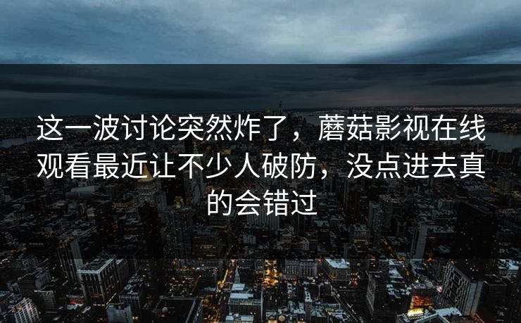 这一波讨论突然炸了，蘑菇影视在线观看最近让不少人破防，没点进去真的会错过