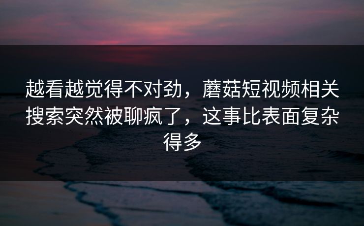 越看越觉得不对劲，蘑菇短视频相关搜索突然被聊疯了，这事比表面复杂得多