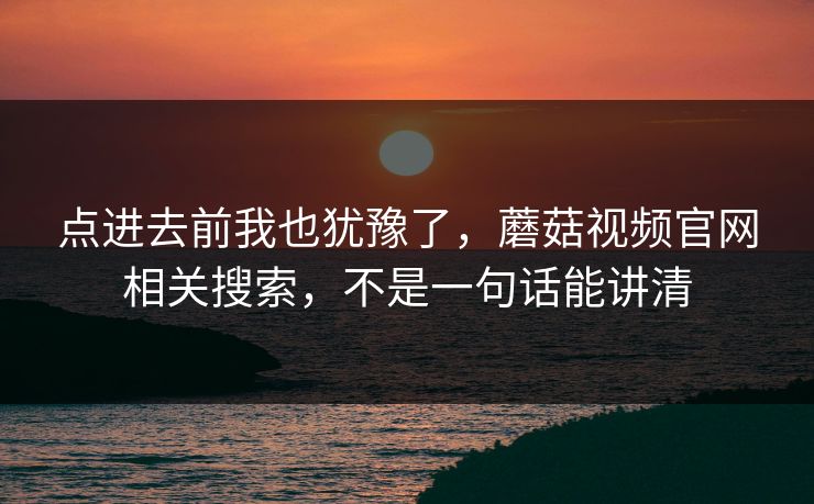 点进去前我也犹豫了,蘑菇视频官网相关搜索,不是一句话能讲清 点进去前我也犹豫了,蘑菇视频官网相关搜索,不是一句话能讲清