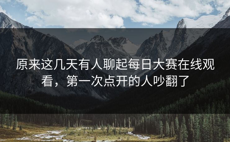 原来这几天有人聊起每日大赛在线观看，第一次点开的人吵翻了