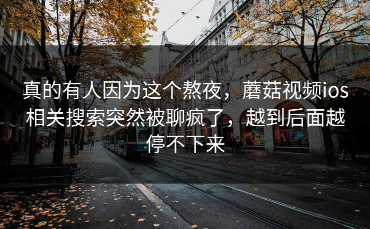 真的有人因为这个熬夜，蘑菇视频ios相关搜索突然被聊疯了，越到后面越停不下来