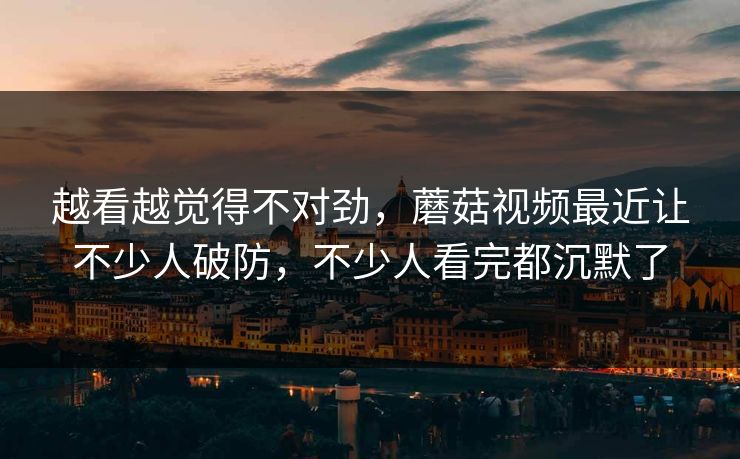 越看越觉得不对劲，蘑菇视频最近让不少人破防，不少人看完都沉默了