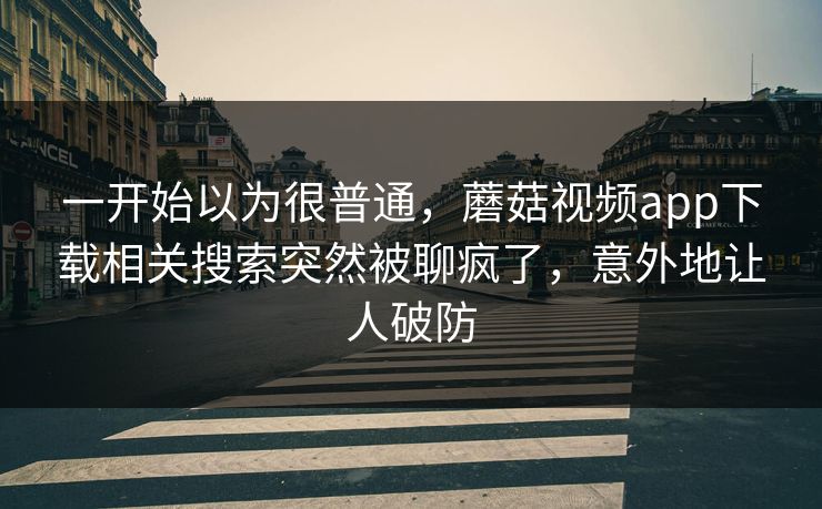 一开始以为很普通，蘑菇视频app下载相关搜索突然被聊疯了，意外地让人破防
