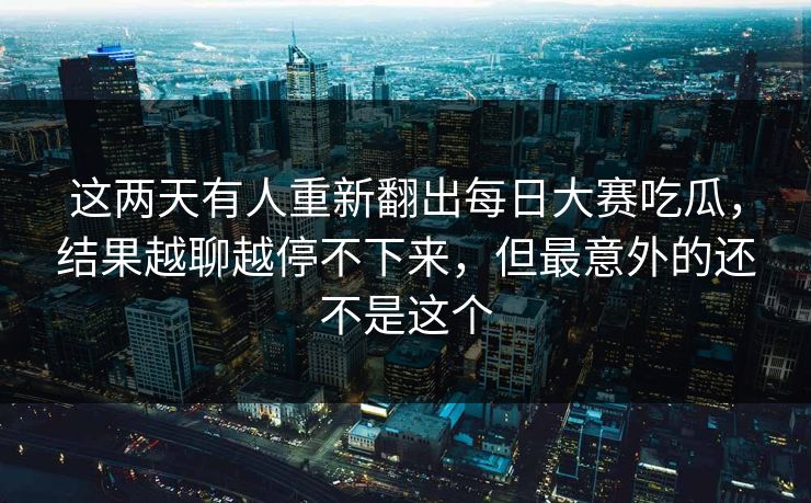 这两天有人重新翻出每日大赛吃瓜，结果越聊越停不下来，但最意外的还不是这个