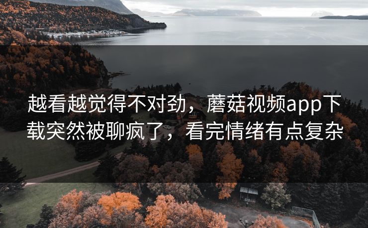 越看越觉得不对劲，蘑菇视频app下载突然被聊疯了，看完情绪有点复杂