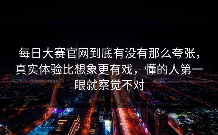 每日大赛官网到底有没有那么夸张，真实体验比想象更有戏，懂的人第一眼就察觉不对