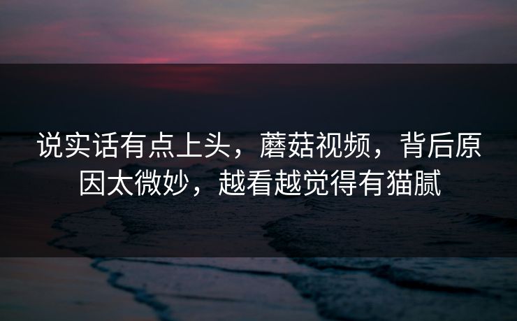 说实话有点上头，蘑菇视频，背后原因太微妙，越看越觉得有猫腻
