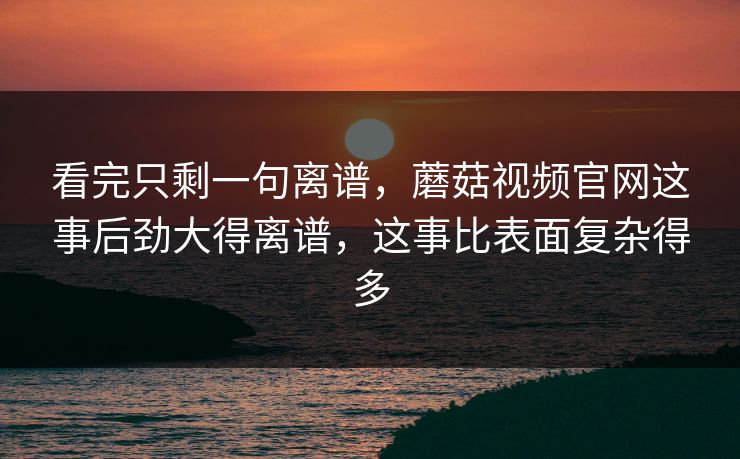 看完只剩一句离谱，蘑菇视频官网这事后劲大得离谱，这事比表面复杂得多
