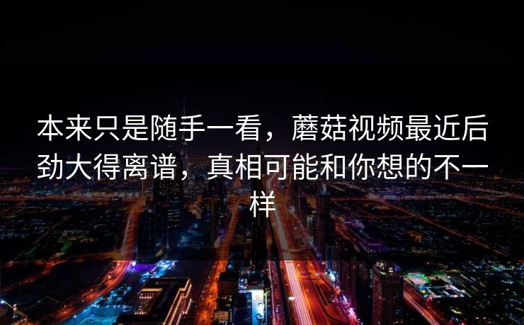 本来只是随手一看,蘑菇视频最近后劲大得离谱,真相可能和你想的不一样 本来只是随手一看,蘑菇视频最近后劲大得离谱,真相可能和你想的不一样