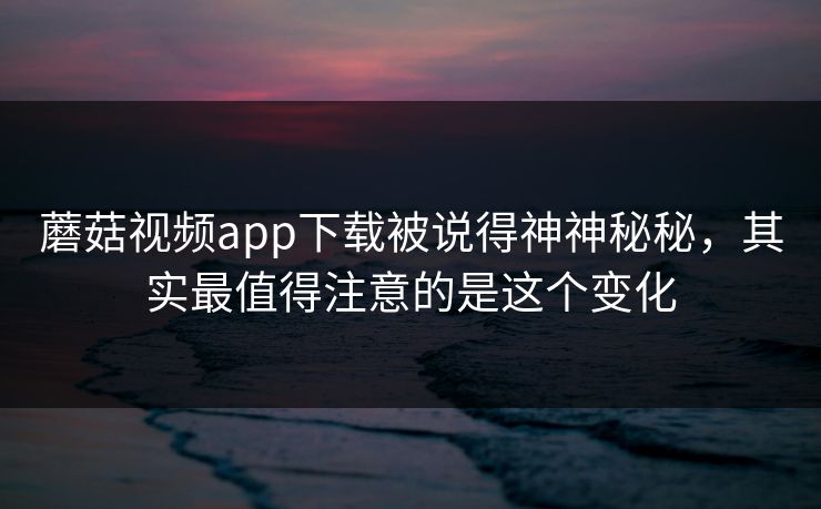 蘑菇视频app下载被说得神神秘秘，其实最值得注意的是这个变化