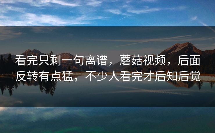 看完只剩一句离谱，蘑菇视频，后面反转有点猛，不少人看完才后知后觉