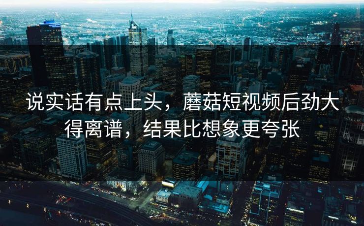 说实话有点上头，蘑菇短视频后劲大得离谱，结果比想象更夸张
