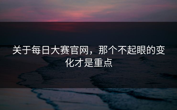 关于每日大赛官网，那个不起眼的变化才是重点