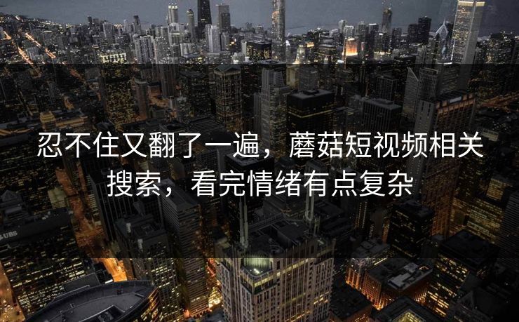 忍不住又翻了一遍，蘑菇短视频相关搜索，看完情绪有点复杂