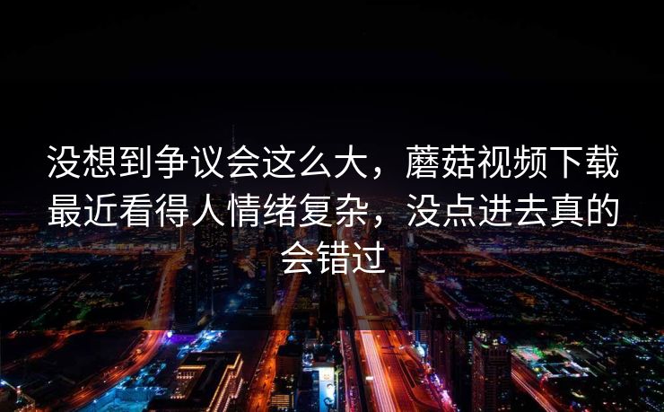 没想到争议会这么大，蘑菇视频下载最近看得人情绪复杂，没点进去真的会错过