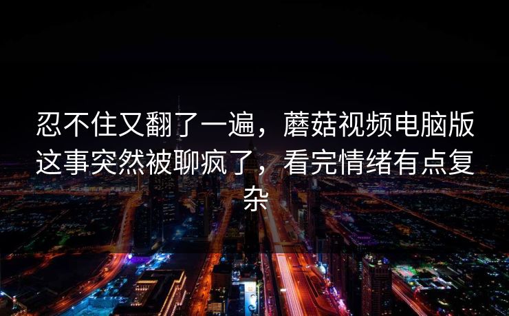 忍不住又翻了一遍，蘑菇视频电脑版这事突然被聊疯了，看完情绪有点复杂