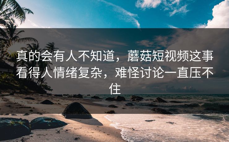 真的会有人不知道，蘑菇短视频这事看得人情绪复杂，难怪讨论一直压不住