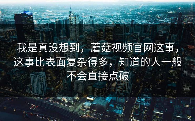 我是真没想到，蘑菇视频官网这事，这事比表面复杂得多，知道的人一般不会直接点破