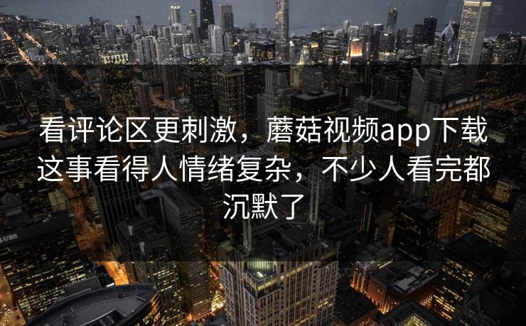 看评论区更刺激，蘑菇视频app下载这事看得人情绪复杂，不少人看完都沉默了