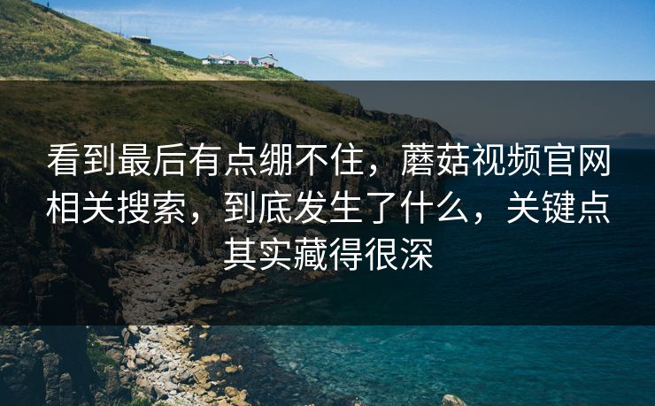 看到最后有点绷不住，蘑菇视频官网相关搜索，到底发生了什么，关键点其实藏得很深