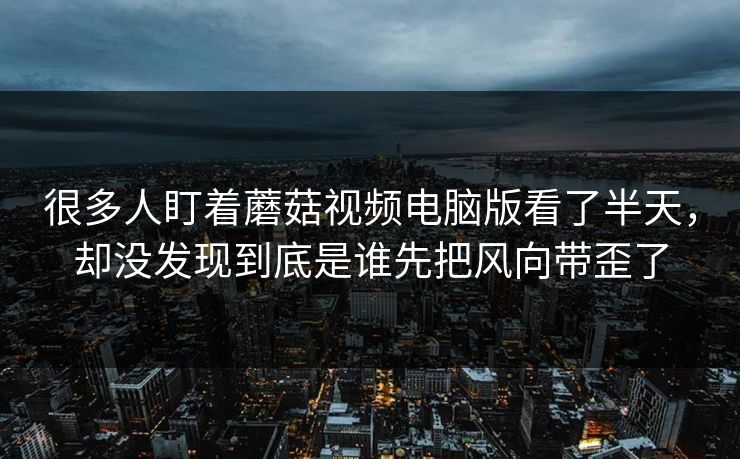 很多人盯着蘑菇视频电脑版看了半天，却没发现到底是谁先把风向带歪了