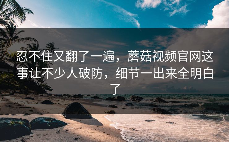 忍不住又翻了一遍，蘑菇视频官网这事让不少人破防，细节一出来全明白了