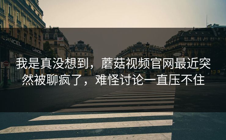 我是真没想到,蘑菇视频官网最近突然被聊疯了,难怪讨论一直压不住 我是真没想到,蘑菇视频官网最近突然被聊疯了,难怪讨论一直压不住