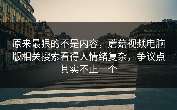 原来最狠的不是内容，蘑菇视频电脑版相关搜索看得人情绪复杂，争议点其实不止一个