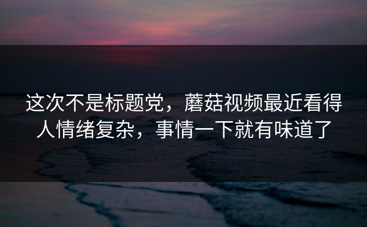这次不是标题党，蘑菇视频最近看得人情绪复杂，事情一下就有味道了